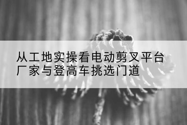 陆良电动剪叉升降平台厂家-从工地实操看电动剪叉平台厂家与登高车挑选门道