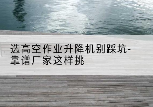 陆良剪叉式升降机厂家-选高空作业升降机别踩坑-靠谱厂家这样挑