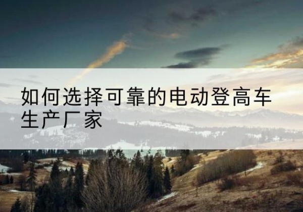 陆良电动登高车厂家-如何选择可靠的电动登高车生产厂家