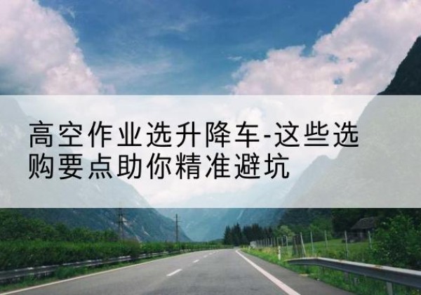 陆良升降车厂家-高空作业选升降车-这些选购要点助你*避坑