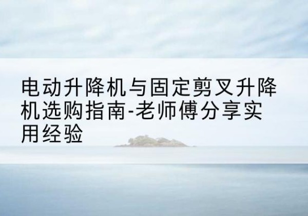 陆良电动升降机怎么选-电动升降机与固定剪叉升降机选购指南-老师傅分享实用经验