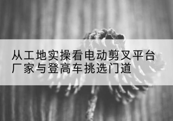 陆良电动剪叉升降平台厂家-从工地实操看电动剪叉平台厂家与登高车挑选门道