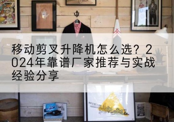 陆良升降平台厂家推荐-移动剪叉升降机怎么选？2024年靠谱厂家推荐与实战经验分享